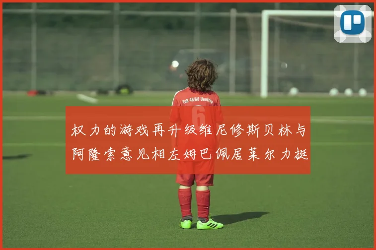 权力的游戏再升级维尼修斯贝林与阿隆索意见相左姆巴佩居莱尔力挺新势力