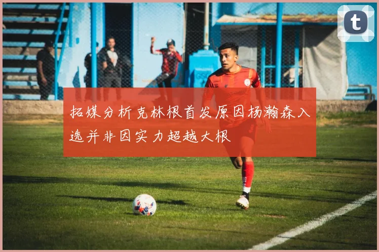 拓媒分析克林根首发原因杨瀚森入选并非因实力超越大根