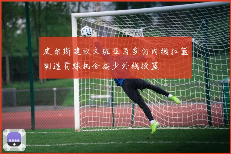 皮尔斯建议文班亚马多打内线扣篮制造罚球机会减少外线投篮