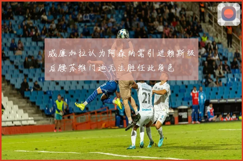 威廉加拉认为阿森纳需引进赖斯级后腰苏维门迪无法胜任此角色