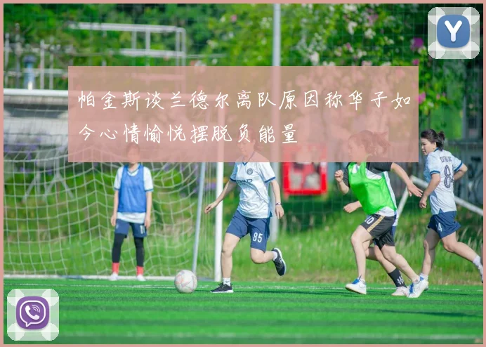 帕金斯谈兰德尔离队原因称华子如今心情愉悦摆脱负能量