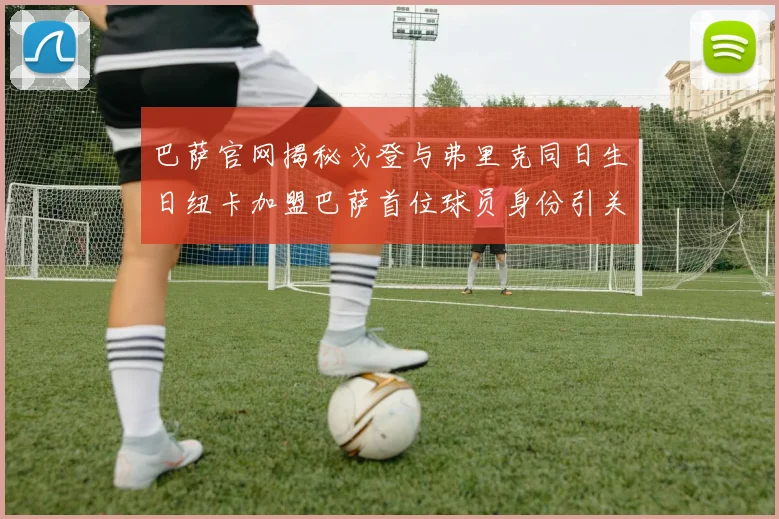 巴萨官网揭秘戈登与弗里克同日生日纽卡加盟巴萨首位球员身份引关注