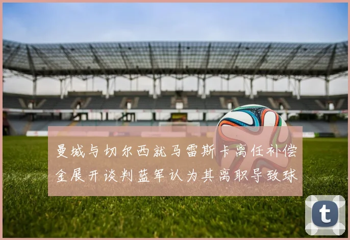 曼城与切尔西就马雷斯卡离任补偿金展开谈判蓝军认为其离职导致球队崩盘