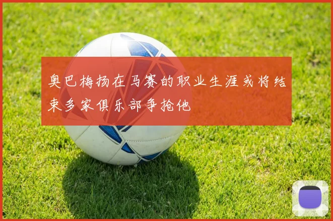 奥巴梅扬在马赛的职业生涯或将结束多家俱乐部争抢他