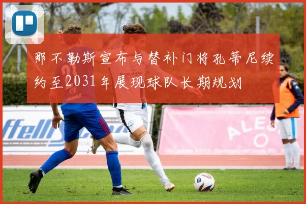 那不勒斯宣布与替补门将孔蒂尼续约至2031年展现球队长期规划