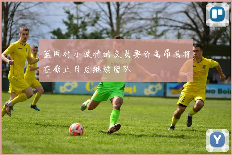 篮网对小波特的交易要价高昂或将在截止日后继续留队