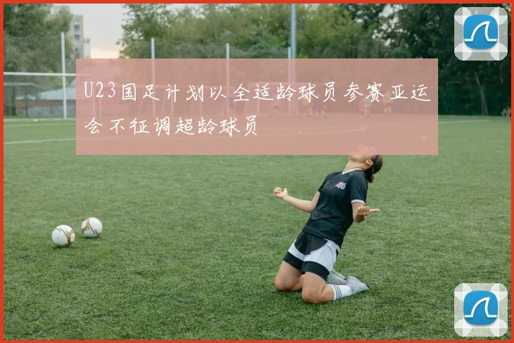 U23国足计划以全适龄球员参赛亚运会不征调超龄球员