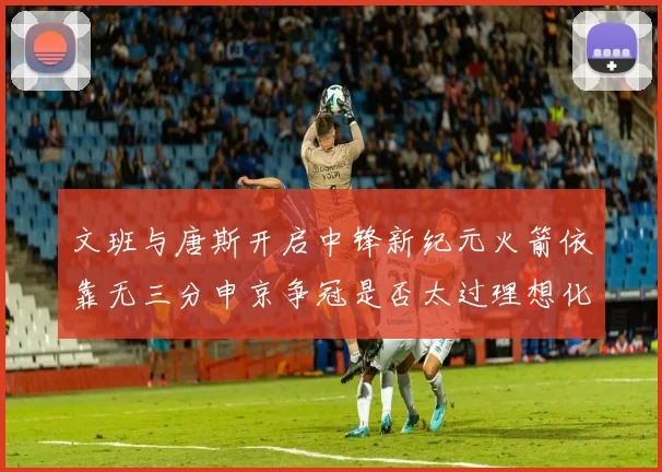 文班与唐斯开启中锋新纪元火箭依靠无三分申京争冠是否太过理想化