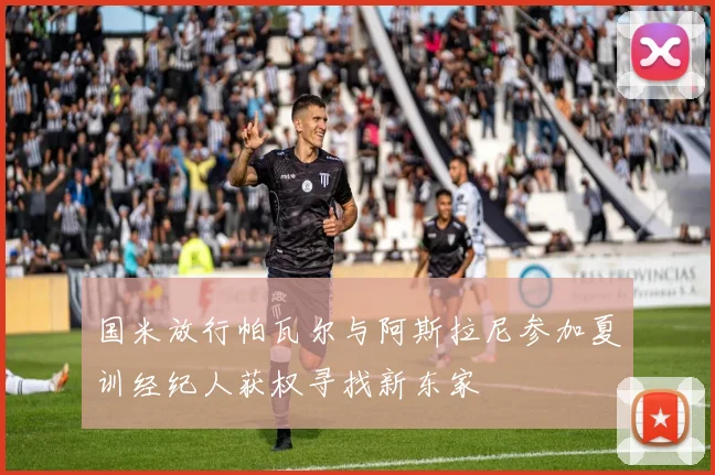 国米放行帕瓦尔与阿斯拉尼参加夏训经纪人获权寻找新东家