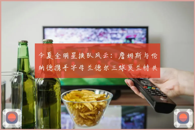 今夏全明星换队风云：詹姆斯与伦纳德携手字母兰德尔三球莫兰特共创辉煌