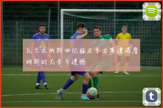瓦兰丘纳斯回忆猛龙季后赛遭遇詹姆斯的无奈与遗憾