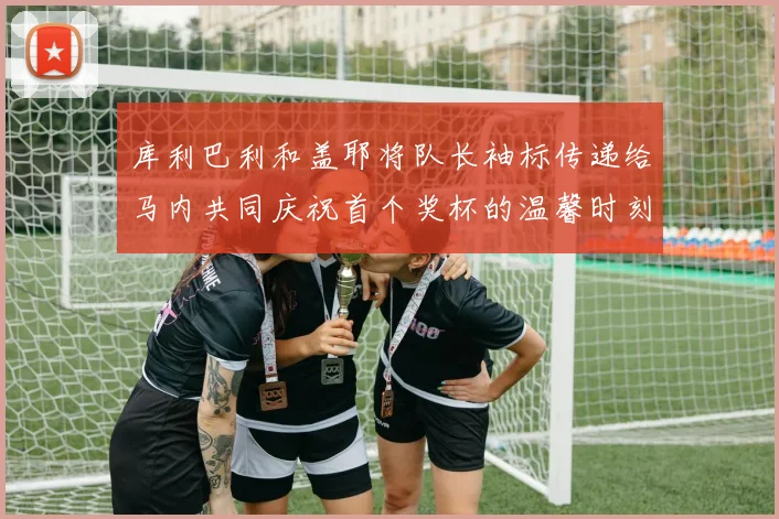 库利巴利和盖耶将队长袖标传递给马内共同庆祝首个奖杯的温馨时刻
