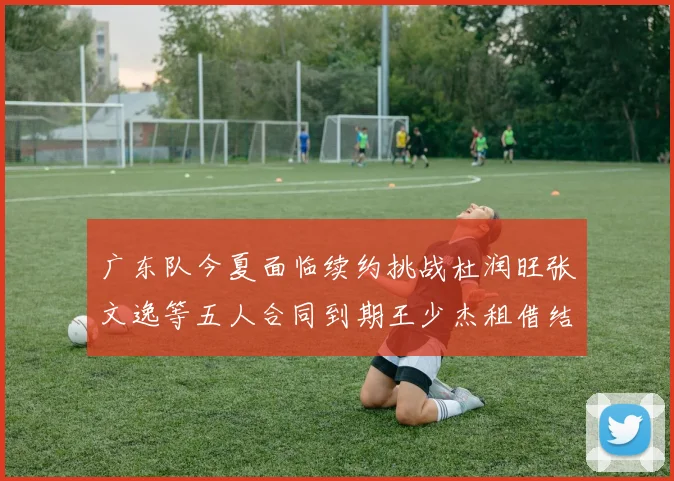 广东队今夏面临续约挑战杜润旺张文逸等五人合同到期王少杰租借结束
