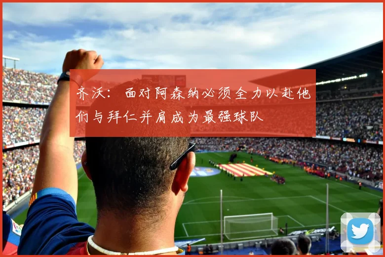 齐沃：面对阿森纳必须全力以赴他们与拜仁并肩成为最强球队