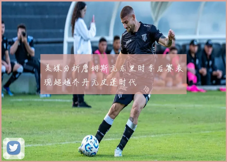 美媒分析詹姆斯无东里时季后赛表现超越乔丹无皮蓬时代