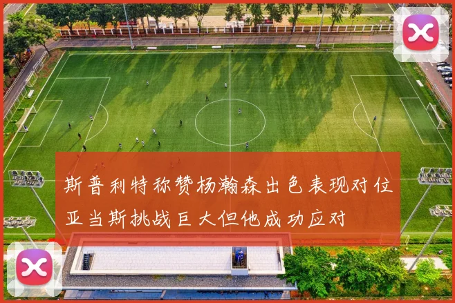 斯普利特称赞杨瀚森出色表现对位亚当斯挑战巨大但他成功应对