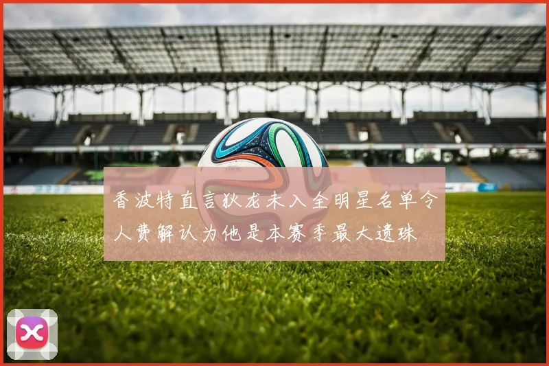香波特直言狄龙未入全明星名单令人费解认为他是本赛季最大遗珠