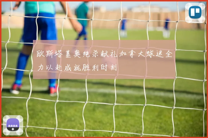 欧斯塔基奥绝杀献礼加拿大球迷全力以赴成就胜利时刻