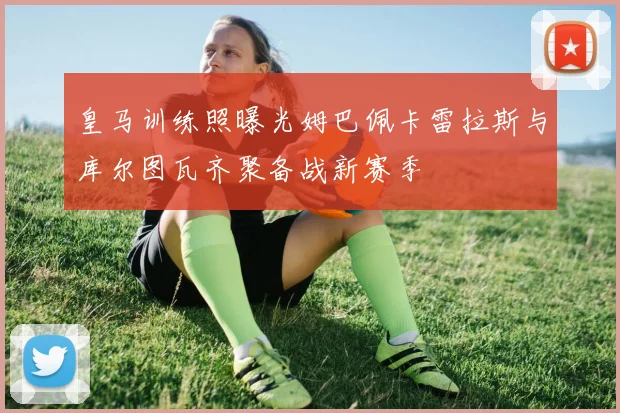 皇马训练照曝光姆巴佩卡雷拉斯与库尔图瓦齐聚备战新赛季