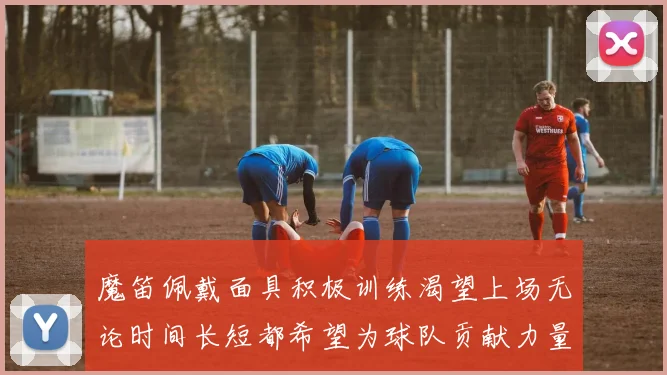 魔笛佩戴面具积极训练渴望上场无论时间长短都希望为球队贡献力量