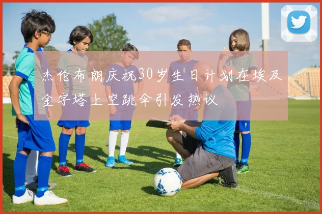 杰伦布朗庆祝30岁生日计划在埃及金字塔上空跳伞引发热议