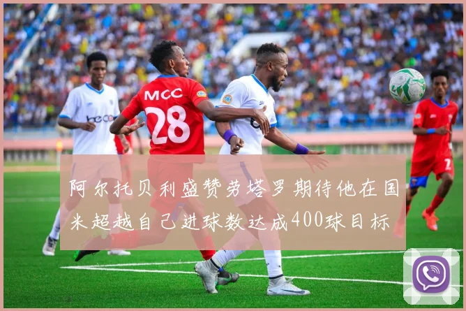 阿尔托贝利盛赞劳塔罗期待他在国米超越自己进球数达成400球目标
