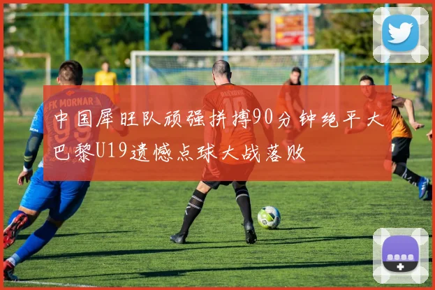 中国犀旺队顽强拼搏90分钟绝平大巴黎U19遗憾点球大战落败