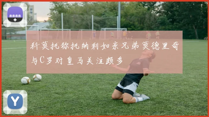 科莫托称托纳利如亲兄弟莫德里奇与C罗对皇马关注颇多