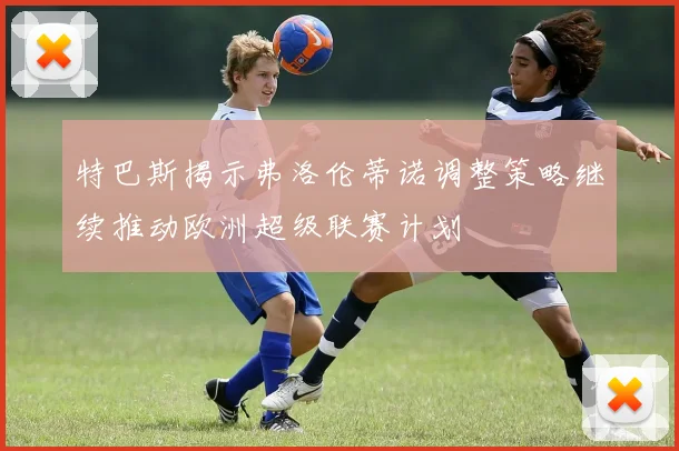 特巴斯揭示弗洛伦蒂诺调整策略继续推动欧洲超级联赛计划