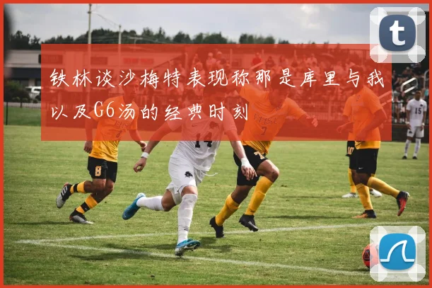 铁林谈沙梅特表现称那是库里与我以及G6汤的经典时刻