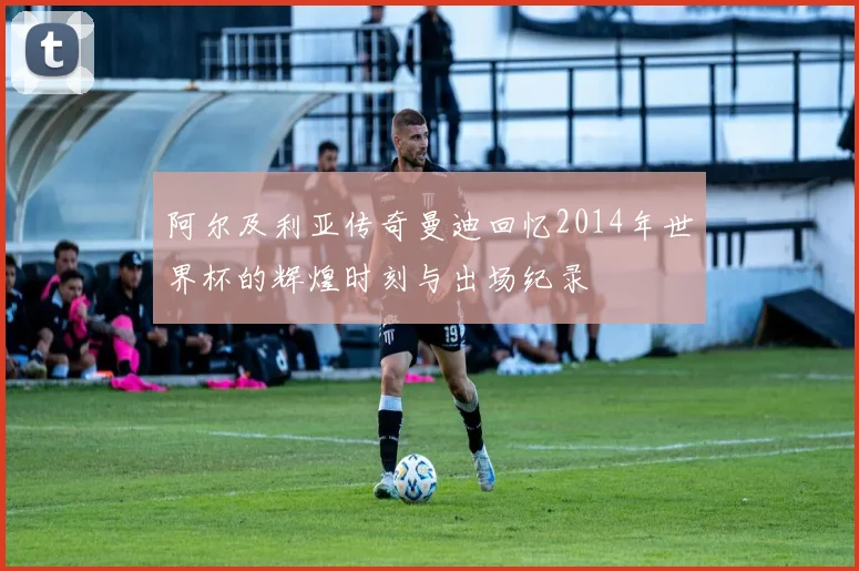 阿尔及利亚传奇曼迪回忆2014年世界杯的辉煌时刻与出场纪录