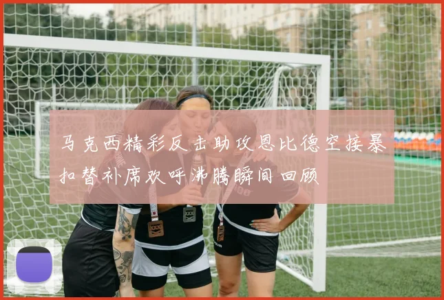 马克西精彩反击助攻恩比德空接暴扣替补席欢呼沸腾瞬间回顾